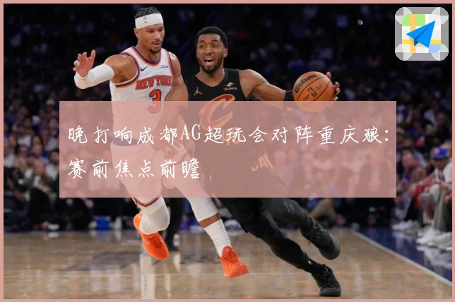 晚打响成都AG超玩会对阵重庆狼：赛前焦点前瞻