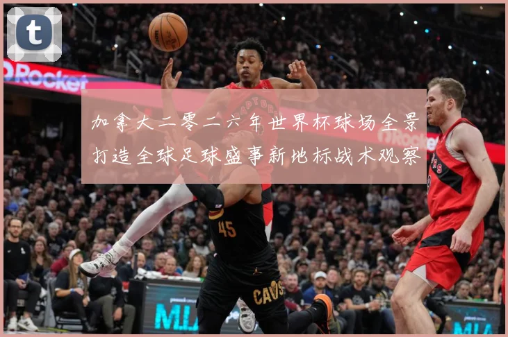 加拿大二零二六年世界杯球场全景打造全球足球盛事新地标战术观察