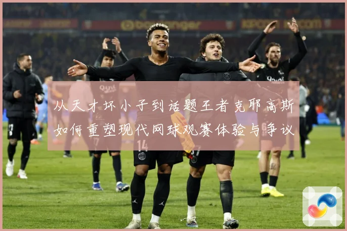 从天才坏小子到话题王者克耶高斯如何重塑现代网球观赛体验与争议边界解析
