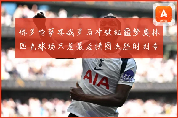 佛罗伦萨客战罗马冲破组噩梦奥林匹克球场只差最后拼图决胜时刻专题观察