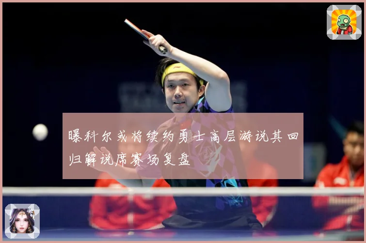 曝科尔或将续约勇士高层游说其回归解说席赛场复盘