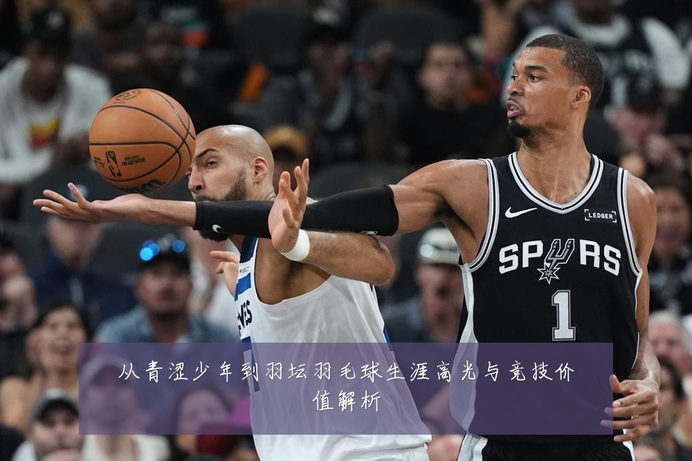 从青涩少年到羽坛羽毛球生涯高光与竞技价值解析